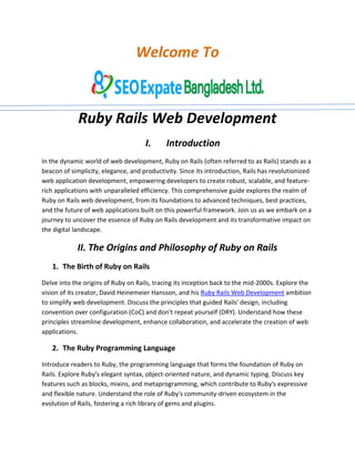Welcome To
Ruby Rails Web Development
I. Introduction
In the dynamic world of web development, Ruby on Rails (often referred to as Rails) stands as a
beacon of simplicity, elegance, and productivity. Since its introduction, Rails has revolutionized
web application development, empowering developers to create robust, scalable, and feature-
rich applications with unparalleled efficiency. This comprehensive guide explores the realm of
Ruby on Rails web development, from its foundations to advanced techniques, best practices,
and the future of web applications built on this powerful framework. Join us as we embark on a
journey to uncover the essence of Ruby on Rails development and its transformative impact on
the digital landscape.
II. The Origins and Philosophy of Ruby on Rails
1. The Birth of Ruby on Rails
Delve into the origins of Ruby on Rails, tracing its inception back to the mid-2000s. Explore the
vision of its creator, David Heinemeier Hansson, and his Ruby Rails Web Development ambition
to simplify web development. Discuss the principles that guided Rails' design, including
convention over configuration (CoC) and don't repeat yourself (DRY). Understand how these
principles streamline development, enhance collaboration, and accelerate the creation of web
applications.
2. The Ruby Programming Language
Introduce readers to Ruby, the programming language that forms the foundation of Ruby on
Rails. Explore Ruby's elegant syntax, object-oriented nature, and dynamic typing. Discuss key
features such as blocks, mixins, and metaprogramming, which contribute to Ruby's expressive
and flexible nature. Understand the role of Ruby's community-driven ecosystem in the
evolution of Rails, fostering a rich library of gems and plugins.
 