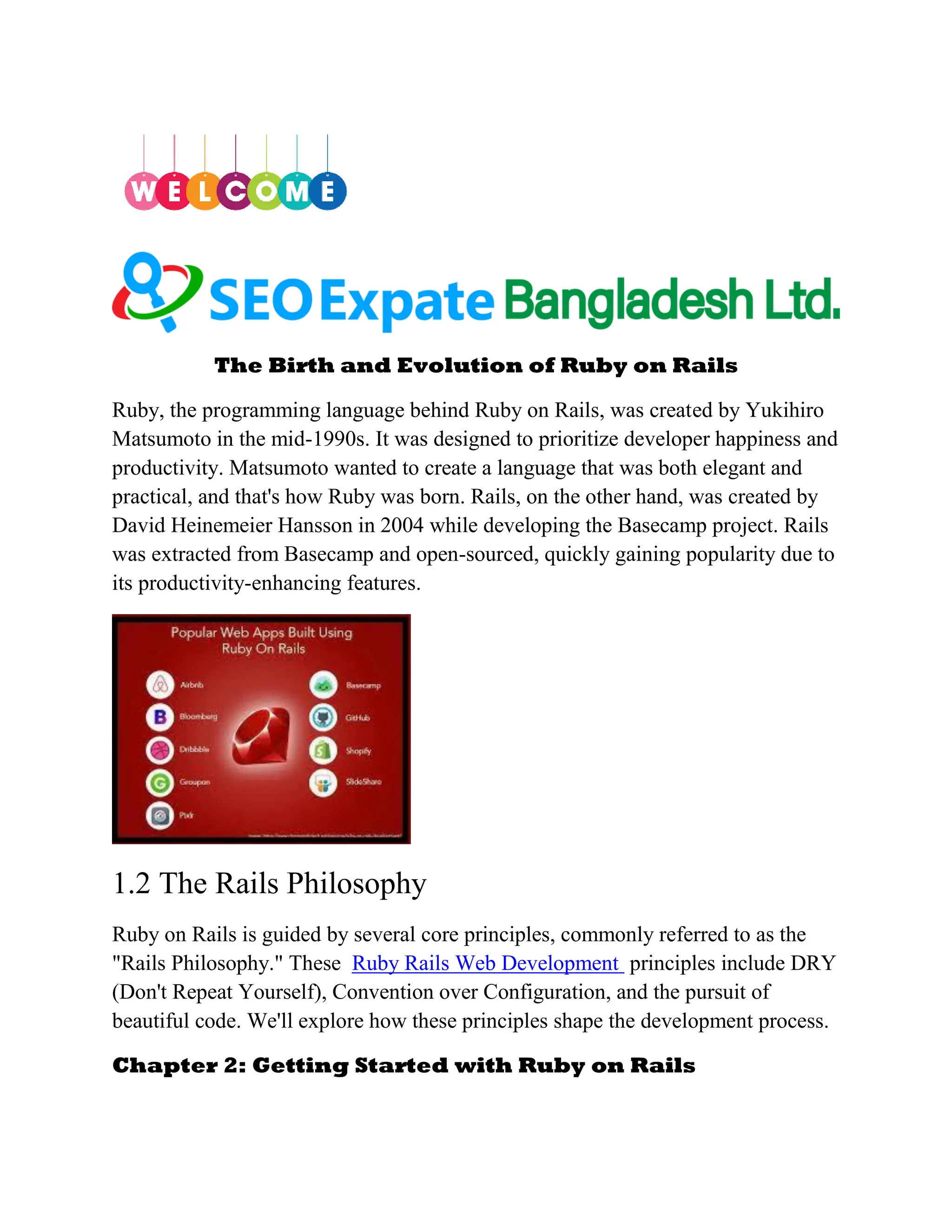The Birth and Evolution of Ruby on Rails
Ruby, the programming language behind Ruby on Rails, was created by Yukihiro
Matsumoto in the mid-1990s. It was designed to prioritize developer happiness and
productivity. Matsumoto wanted to create a language that was both elegant and
practical, and that's how Ruby was born. Rails, on the other hand, was created by
David Heinemeier Hansson in 2004 while developing the Basecamp project. Rails
was extracted from Basecamp and open-sourced, quickly gaining popularity due to
its productivity-enhancing features.
1.2 The Rails Philosophy
Ruby on Rails is guided by several core principles, commonly referred to as the
"Rails Philosophy." These Ruby Rails Web Development principles include DRY
(Don't Repeat Yourself), Convention over Configuration, and the pursuit of
beautiful code. We'll explore how these principles shape the development process.
Chapter 2: Getting Started with Ruby on Rails
 