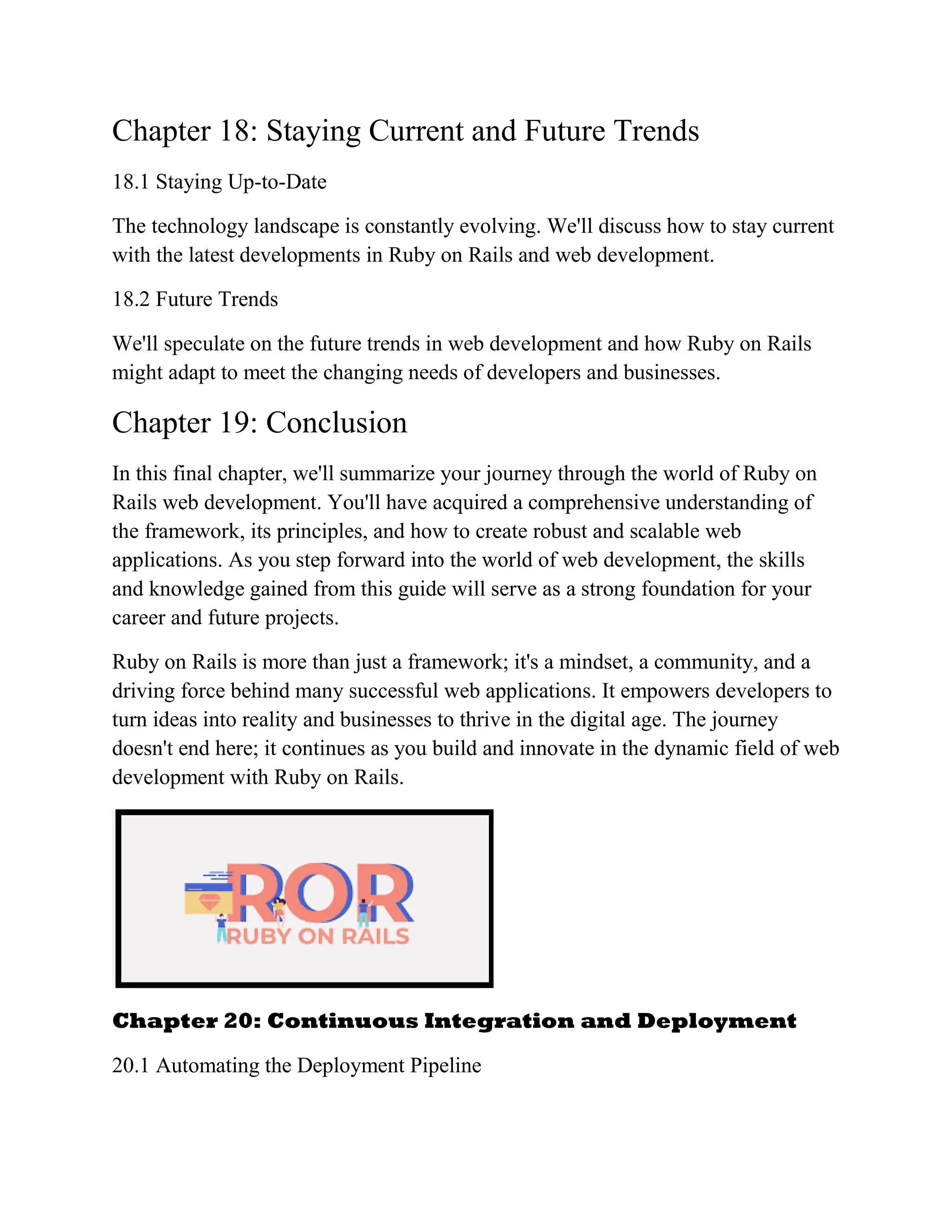 Chapter 18: Staying Current and Future Trends
18.1 Staying Up-to-Date
The technology landscape is constantly evolving. We'll discuss how to stay current
with the latest developments in Ruby on Rails and web development.
18.2 Future Trends
We'll speculate on the future trends in web development and how Ruby on Rails
might adapt to meet the changing needs of developers and businesses.
Chapter 19: Conclusion
In this final chapter, we'll summarize your journey through the world of Ruby on
Rails web development. You'll have acquired a comprehensive understanding of
the framework, its principles, and how to create robust and scalable web
applications. As you step forward into the world of web development, the skills
and knowledge gained from this guide will serve as a strong foundation for your
career and future projects.
Ruby on Rails is more than just a framework; it's a mindset, a community, and a
driving force behind many successful web applications. It empowers developers to
turn ideas into reality and businesses to thrive in the digital age. The journey
doesn't end here; it continues as you build and innovate in the dynamic field of web
development with Ruby on Rails.
Chapter 20: Continuous Integration and Deployment
20.1 Automating the Deployment Pipeline
 