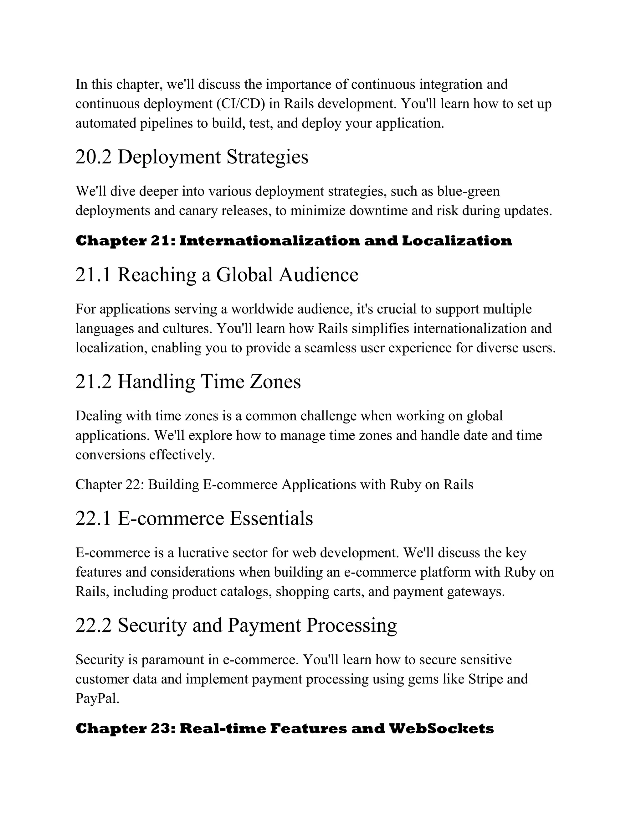 In this chapter, we'll discuss the importance of continuous integration and
continuous deployment (CI/CD) in Rails development. You'll learn how to set up
automated pipelines to build, test, and deploy your application.
20.2 Deployment Strategies
We'll dive deeper into various deployment strategies, such as blue-green
deployments and canary releases, to minimize downtime and risk during updates.
Chapter 21: Internationalization and Localization
21.1 Reaching a Global Audience
For applications serving a worldwide audience, it's crucial to support multiple
languages and cultures. You'll learn how Rails simplifies internationalization and
localization, enabling you to provide a seamless user experience for diverse users.
21.2 Handling Time Zones
Dealing with time zones is a common challenge when working on global
applications. We'll explore how to manage time zones and handle date and time
conversions effectively.
Chapter 22: Building E-commerce Applications with Ruby on Rails
22.1 E-commerce Essentials
E-commerce is a lucrative sector for web development. We'll discuss the key
features and considerations when building an e-commerce platform with Ruby on
Rails, including product catalogs, shopping carts, and payment gateways.
22.2 Security and Payment Processing
Security is paramount in e-commerce. You'll learn how to secure sensitive
customer data and implement payment processing using gems like Stripe and
PayPal.
Chapter 23: Real-time Features and WebSockets
 