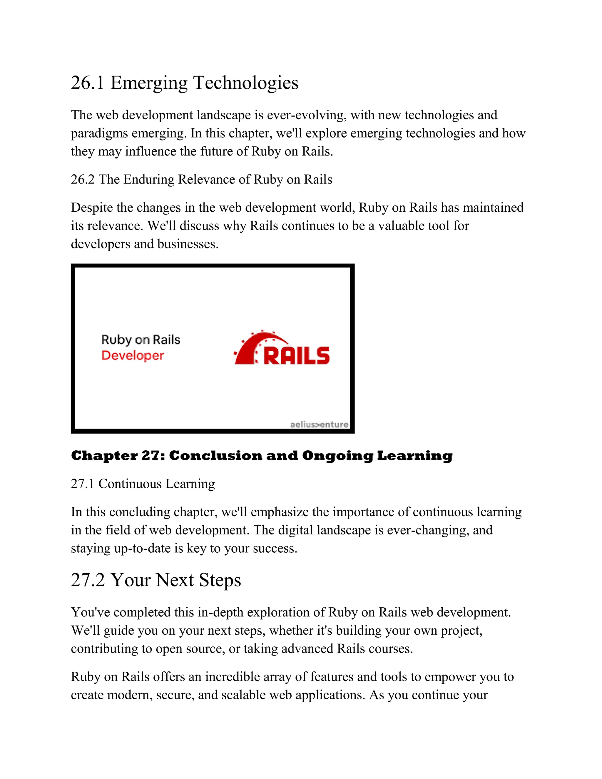 26.1 Emerging Technologies
The web development landscape is ever-evolving, with new technologies and
paradigms emerging. In this chapter, we'll explore emerging technologies and how
they may influence the future of Ruby on Rails.
26.2 The Enduring Relevance of Ruby on Rails
Despite the changes in the web development world, Ruby on Rails has maintained
its relevance. We'll discuss why Rails continues to be a valuable tool for
developers and businesses.
Chapter 27: Conclusion and Ongoing Learning
27.1 Continuous Learning
In this concluding chapter, we'll emphasize the importance of continuous learning
in the field of web development. The digital landscape is ever-changing, and
staying up-to-date is key to your success.
27.2 Your Next Steps
You've completed this in-depth exploration of Ruby on Rails web development.
We'll guide you on your next steps, whether it's building your own project,
contributing to open source, or taking advanced Rails courses.
Ruby on Rails offers an incredible array of features and tools to empower you to
create modern, secure, and scalable web applications. As you continue your
 