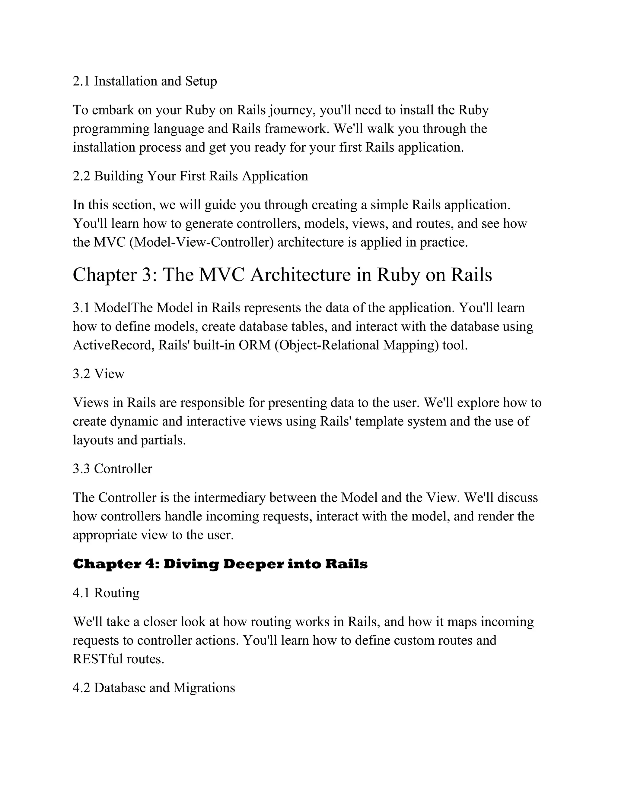 2.1 Installation and Setup
To embark on your Ruby on Rails journey, you'll need to install the Ruby
programming language and Rails framework. We'll walk you through the
installation process and get you ready for your first Rails application.
2.2 Building Your First Rails Application
In this section, we will guide you through creating a simple Rails application.
You'll learn how to generate controllers, models, views, and routes, and see how
the MVC (Model-View-Controller) architecture is applied in practice.
Chapter 3: The MVC Architecture in Ruby on Rails
3.1 ModelThe Model in Rails represents the data of the application. You'll learn
how to define models, create database tables, and interact with the database using
ActiveRecord, Rails' built-in ORM (Object-Relational Mapping) tool.
3.2 View
Views in Rails are responsible for presenting data to the user. We'll explore how to
create dynamic and interactive views using Rails' template system and the use of
layouts and partials.
3.3 Controller
The Controller is the intermediary between the Model and the View. We'll discuss
how controllers handle incoming requests, interact with the model, and render the
appropriate view to the user.
Chapter 4: Diving Deeper into Rails
4.1 Routing
We'll take a closer look at how routing works in Rails, and how it maps incoming
requests to controller actions. You'll learn how to define custom routes and
RESTful routes.
4.2 Database and Migrations
 