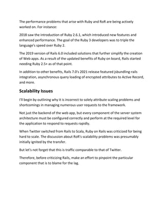 The performance problems that arise with Ruby and RoR are being actively
worked on. For instance:
2018 saw the introduction of Ruby 2.6.1, which introduced new features and
enhanced performance. The goal of the Ruby 3 developers was to triple the
language's speed over Ruby 2.
The 2019 version of Rails 6.0 included solutions that further simplify the creation
of Web apps. As a result of the updated benefits of Ruby on board, Rails started
needing Ruby 2.5+ as of that point.
In addition to other benefits, Rails 7.0's 2021 release featured jsbundling-rails
integration, asynchronous query loading of encrypted attributes to Active Record,
and more.
Scalability Issues
I'll begin by outlining why it is incorrect to solely attribute scaling problems and
shortcomings in managing numerous user requests to the framework.
Not just the backend of the web app, but every component of the server system
architecture must be configured correctly and perform at the required level for
the application to respond to requests rapidly.
When Twitter switched from Rails to Scala, Ruby on Rails was criticized for being
hard to scale. The discussion about RoR's scalability problems was presumably
initially ignited by the transfer.
But let's not forget that this is traffic comparable to that of Twitter.
Therefore, before criticizing Rails, make an effort to pinpoint the particular
component that is to blame for the lag.
 