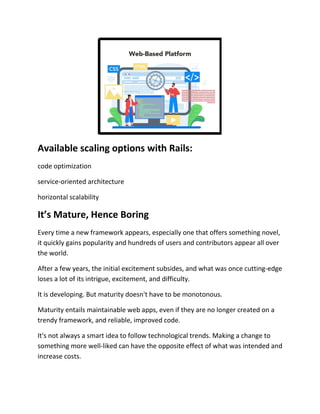 Available scaling options with Rails:
code optimization
service-oriented architecture
horizontal scalability
It’s Mature, Hence Boring
Every time a new framework appears, especially one that offers something novel,
it quickly gains popularity and hundreds of users and contributors appear all over
the world.
After a few years, the initial excitement subsides, and what was once cutting-edge
loses a lot of its intrigue, excitement, and difficulty.
It is developing. But maturity doesn't have to be monotonous.
Maturity entails maintainable web apps, even if they are no longer created on a
trendy framework, and reliable, improved code.
It's not always a smart idea to follow technological trends. Making a change to
something more well-liked can have the opposite effect of what was intended and
increase costs.
 