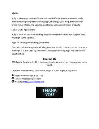 MVPs
Ruby is frequently selected for the quick and affordable construction of MVPs.
Before creating completely working apps, this language is frequently used for
prototyping, introducing updates, and testing various versions of products.
Social Media Applications
Ruby is ideal for social networking apps like Twitter because it can support apps
with high traffic volumes.
Apps for renting and sharing apartments
Due to its quick management of a large volume of daily transactions and property
bookings, it is also used by apartment sharing and booking apps like Airbnb and
Couchsurfing.
Contact Us
SEO Expate Bangladesh LTD is the trusted and guaranteed services provider in the
world.
Location: Majhira Bazar, Sajahanpur, Bogura, Puran Bogra, Bangladesh
Phone Number: 01409-957452
E-mail: info@seoexpate.com
Website: https://seoexpate.com
 