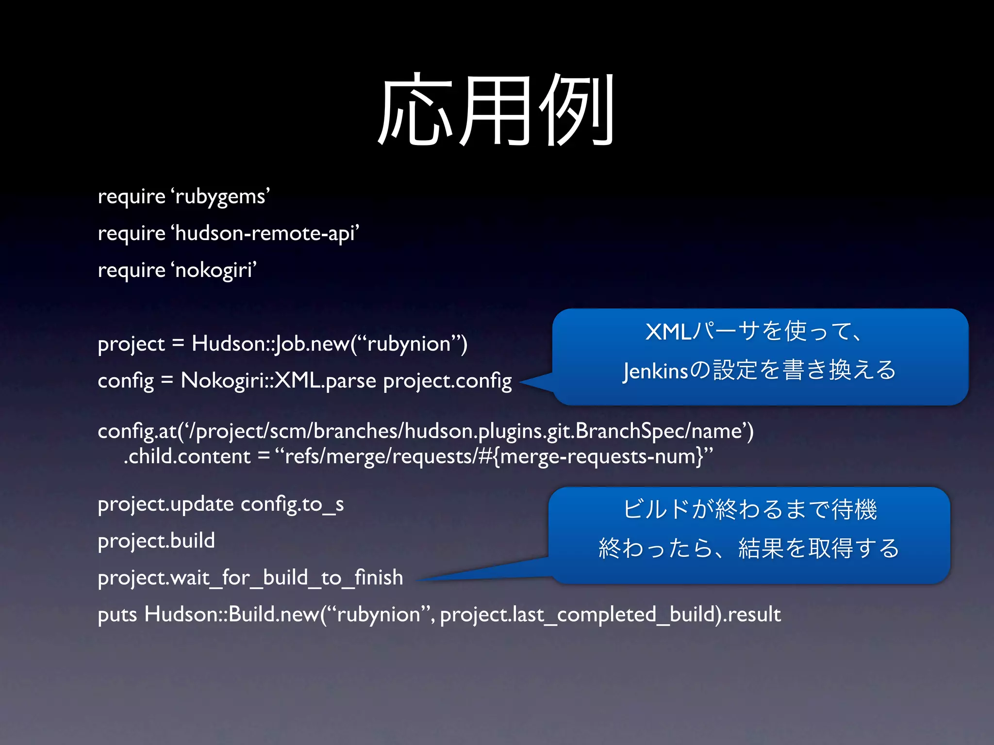 require ‘rubygems’
require ‘hudson-remote-api’
require ‘nokogiri’


project = Hudson::Job.new(“rubynion”)                   XML

conﬁg = Nokogiri::XML.parse project.conﬁg             Jenkins

conﬁg.at(‘/project/scm/branches/hudson.plugins.git.BranchSpec/name’)
  .child.content = “refs/merge/requests/#{merge-requests-num}”

project.update conﬁg.to_s
project.build
project.wait_for_build_to_ﬁnish
puts Hudson::Build.new(“rubynion”, project.last_completed_build).result
 