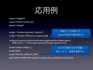 require ‘rubygems’
require ‘hudson-remote-api’
require ‘nokogiri’


project = Hudson::Job.new(“rubynion”)                   XML

conﬁg = Nokogiri::XML.parse project.conﬁg             Jenkins

conﬁg.at(‘/project/scm/branches/hudson.plugins.git.BranchSpec/name’)
  .child.content = “refs/merge/requests/#{merge-requests-num}”

project.update conﬁg.to_s
project.build
project.wait_for_build_to_ﬁnish
puts Hudson::Build.new(“rubynion”, project.last_completed_build).result
 