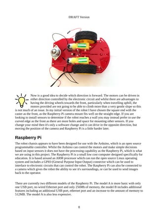 DRAFT Version
Now is a good idea to decide which direction is forward. The motors can be driven in
either direction controlled by the electronic circuit and whilst there are advantages to
having the driving wheels towards the front, particularly when travelling uphill, the
motors provided are not going to be able to climb more than a very gentle slope so this
is not much of an issue. In my initial version of the robot I have chosen the square end with the
caster as the front, as the Raspberry Pi camera mount fits well on the straight edge. If you are
looking to install sensors to determine if the robot reaches a wall you may instead prefer to use the
curved edge as the front as there are more holes and space for mounting other sensors. If you
change your mind then it's only a software change and it can drive in the opposite direction, but
moving the position of the camera and Raspberry Pi is a little harder later.
Raspberry Pi
The robot chassis appears to have been designed for use with the Arduino, which is an open source
programmable controller. Whilst the Arduino can control the motors and make simple decisions
based on input sensors it does not have the processing capability as the Raspberry Pi, which is what
we are using in this project. The Raspberry Pi is a small low cost computer designed specifically for
education. It is based around an ARM processor which can run the open source Linux operating
system and includes a GPIO (General Purpose Input Output) connector which can be used to
interface to electronic circuits that can control the robot. The Raspberry Pi can also be connected to
a camera which gives the robot the ability to see it's surroundings, or can be used to send images
back to the operator.
There are currently two different models of the Raspberry Pi. The model A is more basic with only
one USB port, no wired Ethernet port and only 256Mb of memory, the model B includes additional
features including an additional USB port, ethernet port and an increase to the amount of memory to
512MB. The model A is also less expensive.
8
 