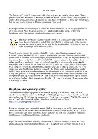 DRAFT Version
The Raspberry Pi model A is recommended for this project as we won't be using a wired Ethernet
port and the model A uses less power than the model B. The fact that the model A uses less power is
useful when running on batteries. It can still run on a Raspberry Pi model B if you have one already,
but you may need to consider a different power supply (see later).
It's not possible for the Raspberry Pi to control the motors directly, so we are also going to need an
electronic circuit. When designing a circuit it's a good idea to start by using a prototyping
breadboard so we'll be adding a breadboard onto the robot chassis.
The Raspberry Pi and breadboard can be installed in various different positions on the
robot chassis. These can be installed on either the top or bottom plates of the chassis.
For now I recommend using the top layer for the breadboard as it will make it easier to
make any changes to the electronic circuit.
You will need to consider the length of the cables required as well as any connectors on the
Raspberry Pi that you would like to connect to. For example the camera comes with only a short
ribbon cable to connect it to the Raspberry Pi, which is the reason I placed the Raspberry Pi close to
the camera. I also put the Raspberry Pi with the GPIO connector closest to the breadboard so that
only a short lead is required to connect to the breadboard. If you are going to be using a Wi-Fi
dongle you need to ensure there is space near the USB ports for the dongle (such as by having the
USB port point towards the side or the chassis) and if you want to add a speaker (so the robot can
speak) then you should ensure that there is space by the 3.5mm audio socket to plug in a speaker
cable. Finally whilst you won't be connecting the robot directly to a TV or monitor when it's in use
it may be a good idea to leave space near the HDMI connector to be able to connect a screen when
doing the initial set-up. Access to the HDMI port is not actually required as the set-up can be done
on a different Raspberry Pi / computer or the Raspberry Pi could be temporarily disconnected when
a new image is created.
Raspbian Linux operating system
The recommended operating system to run on the Raspberry Pi is Raspbian Linux. This is a
distribution specifically created for the Raspberry Pi based upon Debian Linux. It can be purchased
pre-installed on a SD card from the main suppliers (look for recent version of NOOBs SD cards), or
can be downloaded from the Raspberry Pi website for install onto an SD card
http://www.raspberrypi.org/downloads .
Linux is a free open source operating system. It is free for anyone to use and its source code is
available. Much of the software within the distribution is provided under the GPL (GNU General
Public License) which means that if you modify and share the code then you need to make your
modifications available under the same conditions.
If you are familiar with other operating systems such as Windows, then you will find the Linux
graphical desktop (sometimes referred to as a GUI – Graphical User Interface) familiar. It has a
9
 