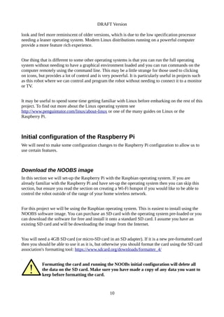 DRAFT Version
look and feel more reminiscent of older versions, which is due to the low specification processor
needing a leaner operating system. Modern Linux distributions running on a powerful computer
provide a more feature rich experience.
One thing that is different to some other operating systems is that you can run the full operating
system without needing to have a graphical environment loaded and you can run commands on the
computer remotely using the command line. This may be a little strange for those used to clicking
on icons, but provides a lot of control and is very powerful. It is particularly useful in projects such
as this robot where we can control and program the robot without needing to connect it to a monitor
or TV.
It may be useful to spend some time getting familiar with Linux before embarking on the rest of this
project. To find out more about the Linux operating system see
http://www.penguintutor.com/linux/about-linux or one of the many guides on Linux or the
Raspberry Pi.
Initial configuration of the Raspberry Pi
We will need to make some configuration changes to the Raspberry Pi configuration to allow us to
use certain features.
Download the NOOBS image
In this section we will set-up the Raspberry Pi with the Raspbian operating system. If you are
already familiar with the Raspberry Pi and have set-up the operating system then you can skip this
section, but ensure you read the section on creating a Wi-Fi hotspot if you would like to be able to
control the robot outside of the range of your home wireless network.
For this project we will be using the Raspbian operating system. This is easiest to install using the
NOOBS software image. You can purchase an SD card with the operating system pre-loaded or you
can download the software for free and install it onto a standard SD card. I assume you have an
existing SD card and will be downloading the image from the Internet.
You will need a 4GB SD card (or micro-SD card in an SD adapter). If it is a new pre-formatted card
then you should be able to use it as it is, but otherwise you should format the card using the SD card
association's formatting tool: https://www.sdcard.org/downloads/formatter_4/
Formatting the card and running the NOOBs initial configuration will delete all
the data on the SD card. Make sure you have made a copy of any data you want to
keep before formatting the card.
10
 
