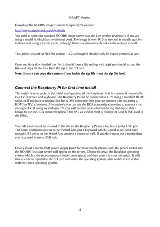 DRAFT Version
Download the NOOBS image from the Raspberry Pi website:
http://www.raspberrypi.org/downloads
You need to select the standard NOOBS image rather than the Lite version (especially if you are
using a model A which has no ethernet port). The image is over 1GB in size and is usually quicker
to download using a torrent client, although there is a standard web link on the website as well.
This guide is based on NOOBs version 1.3.2, although it should work for future versions as well.
Once you have downloaded the file (it should have a file ending with .zip) you should extract the
files and copy all the files from the zip to the SD card.
Note: Ensure you copy the contents from inside the zip file – not the zip file itself.
Connect the Raspberry Pi for first time install
The easiest way to perform the initial configuration of the Raspberry Pi is to connect it temporarily
to a TV or screen and keyboard. The Raspberry Pi can be connected to a TV using a standard HDMI
cable, or if you have a monitor that has a DVI connector then you can connect it to that using a
HDMI to DVI connector. Alternatively you can use the RCA composite connector to connect to an
analogue TV; if using an analogue TV you will need to press a button during start-up so that it
knows to use the RCA connector (press 3 for PAL as used in most of Europe or 4 for NTSC used in
the USA).
Your SD card should be inserted in the slot on the Raspberry Pi and a keyboard in the USB port.
The initial configuration can be performed with just a keyboard which is good as we don't have
enough USB ports on the Model A to connect a mouse as well. If you do want to use a mouse then
you may need to use a USB hub.
Finally insert a micro-USB power supply (used for most mobile phones) into the power socket and
the NOOBS first start screen will appear on the screen. Choose to install the Raspbian operating
system which is the recommended choice (press space) and then press i to start the install. It will
take a while to repartition the SD card and install the operating system, after which it will restart
with the Linux operating system.
11
 