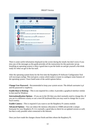 DRAFT Version
There is some useful information displayed on the screen during the install, but don't worry if you
miss any of the messages as this guide provides all the instructions for this particular set-up.
Installing an operating system is often a good time to put the kettle on and get yourself a hot drink
ready for when we get to the fun stuff.
After the operating system boots for the first time the Raspberry Pi Software Configuration Tool
will run (raspi-config). This tool gives a menu which makes it easier to configure some features of
the operating system. I have listed some of the useful options below:
Change User Password – Recommended to keep your system secure. The default username is pi
and the password is raspberry.
Enable Boot to Desktop – This is not required for a robot. It provides a graphical interface similar
to that used by Windows
Internationalisation Options – If you are in the UK then you don't normally need to change this. If
you are in a different country or use a non-UK keyboard then you may want to change this to your
local country.
Enable Camera – This is required if you want to use the Raspberry Pi camera module
Advanced Options – You can reduce the memory allocation to 16MB and provide a unique
hostname for your Raspberry Pi. It is normally a good idea to check for an updated version as well,
but that is only possible when connected to the Internet.
Once you have made the changes choose finish and then reboot the Raspberry Pi.
12
 