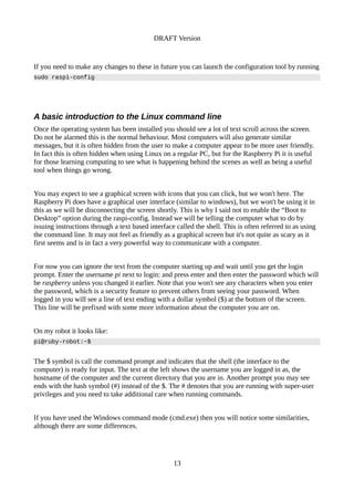 DRAFT Version
If you need to make any changes to these in future you can launch the configuration tool by running
sudo raspi-config
A basic introduction to the Linux command line
Once the operating system has been installed you should see a lot of text scroll across the screen.
Do not be alarmed this is the normal behaviour. Most computers will also generate similar
messages, but it is often hidden from the user to make a computer appear to be more user friendly.
In fact this is often hidden when using Linux on a regular PC, but for the Raspberry Pi it is useful
for those learning computing to see what is happening behind the scenes as well as being a useful
tool when things go wrong.
You may expect to see a graphical screen with icons that you can click, but we won't here. The
Raspberry Pi does have a graphical user interface (similar to windows), but we won't be using it in
this as we will be disconnecting the screen shortly. This is why I said not to enable the “Boot to
Desktop” option during the raspi-config. Instead we will be telling the computer what to do by
issuing instructions through a text based interface called the shell. This is often referred to as using
the command line. It may not feel as friendly as a graphical screen but it's not quite as scary as it
first seems and is in fact a very powerful way to communicate with a computer.
For now you can ignore the text from the computer starting up and wait until you get the login
prompt. Enter the username pi next to login: and press enter and then enter the password which will
be raspberry unless you changed it earlier. Note that you won't see any characters when you enter
the password, which is a security feature to prevent others from seeing your password. When
logged in you will see a line of text ending with a dollar symbol ($) at the bottom of the screen.
This line will be prefixed with some more information about the computer you are on.
On my robot it looks like:
pi@ruby-robot:~$
The $ symbol is call the command prompt and indicates that the shell (the interface to the
computer) is ready for input. The text at the left shows the username you are logged in as, the
hostname of the computer and the current directory that you are in. Another prompt you may see
ends with the hash symbol (#) instead of the $. The # denotes that you are running with super-user
privileges and you need to take additional care when running commands.
If you have used the Windows command mode (cmd.exe) then you will notice some similarities,
although there are some differences.
13
 