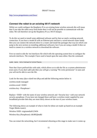 DRAFT Version
http://www.penguintutor.com/linux/
Connect the robot to an existing Wi-Fi network
Whilst we could configure the Raspberry Pi to an existing home wireless network this will mean
that if you take the robot away from home then it will not be possible to communicate with the
robot. We will therefore set-up the Raspberry Pi as a Wi-Fi hotspot.
To do this we need to install some additional software and for that we need a working network
connection. If you have a model B with an Ethernet port and have a wired network router handy
then you can connect the network direct to a router and install the packages that way (in which case
jump to the next section on installing additional software), but if you are using a model A then we
need to connect to a wireless network to download the software.
First we need to edit the /etc/interfaces file which tells the operating system how to configure the
network interfaces. The example I have used is based upon the nano editor. Run the command:
sudo nano /etc/network/interfaces
Note that I have prefixed this with sudo, which allows us to edit the file as a system administrator
(root user). If you don't add sudo then you will get a warning “No write permission” in nano and
you will not be able to save the file.
Look for the entry iface wlan0 inet dhcp and add the following entries below it:
wireless-mode managed
wireless-essid <SSID>
wireless-key <Passphrase>
Replace <SSID> with the name of your wireless network and <Security key> with your network
security passphrase. If you have not changed these and have a wireless router supplied by your
broadband provider then they are most likely shown on the rear of your wireless router.
The following shows an example of what to look for (these are made up based on an example
Virgin Media router):
Wireless SSID: virginmedia0123456
Wireless Key (Passphrase): dh3892jhndkl
You can restart the networking, but I recommend rebooting at this stage to make sure it comes up
15
 