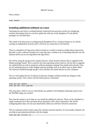 DRAFT Version
from a reboot.
sudo reboot
Installing additional software on Linux
Assuming you now have a working Internet connection (see previous section on configuring
wireless networking first) we can now update the software on the Raspberry Pi and add the
packages we will need later.
This needs to be done prior to configuring the Raspberry Pi as a wireless hotspot as we will be
creating an independent network and so will lose our connection to the Internet.
There is a Raspberry Pi App store which is based on a similar concept to mobile phone App stores,
but there is also a software installer for Linux that uses a similar way of installing software over the
Internet which was in use long before the App Stores.
We will be using the apt-get tool to install software, which installs software that is supplied in the
Debian package format. This is used for the main operating system (and we will use this to upgrade
any updated files) as well as numerous software packages ranging from simple tools (mostly what
we are installing here) to a fully fledged software package such as an office suite or photo editor.
The software installed through apt-get is free and does not install adware on your computer.
First we will update the list of software to find any changes and then install any changes to the
operating system. This is done with the following two commands:
sudo apt-get update
sudo apt-get dist-upgrade
This may take a while to run as it downloads any updates to the Raspbian operating system since
the NOOBS image was created.
Now that the system is up to date we can install the additional software. These can be installed in a
single command, but I have put these down separately with a short explanation. We will be
configuring these later, for now just install them whilst you still have network connection.
The iw command will be used to query the wireless network interface. It's not actually required, but
can help to spot potential problems with the dongle.
sudo apt-get install iw
16
 