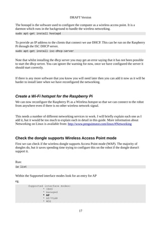 DRAFT Version
The hostapd is the software used to configure the computer as a wireless access point. It is a
daemon which runs in the background to handle the wireless networking.
sudo apt-get install hostapd
To provide an IP address to the clients that connect we use DHCP. This can be run on the Raspberry
Pi through the ISC DHCP server.
sudo apt-get install isc-dhcp-server
Note that whilst installing the dhcp server you may get an error saying that it has not been possible
to start the dhcp server. You can ignore the warning for now, once we have configured the server it
should start correctly.
If there is any more software that you know you will need later then you can add it now as it will be
harder to install later when we have reconfigured the networking.
Create a Wi-Fi hotspot for the Raspberry Pi
We can now reconfigure the Raspberry Pi as a Wireless hotspot so that we can connect to the robot
from anywhere even if there is no other wireless network signal.
This needs a number of different networking services to work. I will briefly explain each one as I
add it, but it would be too much to explain each in detail in this guide. More information about
Networking on Linux is available from: http://www.penguintutor.com/linux/#Networking
Check the dongle supports Wireless Access Point mode
First we can check if the wireless dongle supports Access Point mode (WAP). The majority of
dongles do, but it saves spending time trying to configure this on the robot if the dongle doesn't
support it.
Run:
iw list
Within the Supported interface modes look for an entry for AP
eg.
Supported interface modes:
* IBSS
* managed
* AP
* AP/VLAN
* WDS
17
 