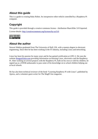 About this guide
This is a guide to creating Ruby Robot. An inexpensive robot vehicle controlled by a Raspberry Pi
computer.
Copyright
This guide is provided through a creative commons license - Attribution-ShareAlike 3.0 Unported.
License details: http://creativecommons.org/licenses/by-sa/3.0/
About the author
Stewart Watkiss graduated from The University of Hull, UK, with a masters degree in electronic
engineering. Since then he has been working in the IT industry, including Linux and networking.
Linux has been his passion for many years and he has gained certification at LPIC-2. He runs the
website PenguinTutor.com providing information on learning Linux, electronics and the Raspberry
Pi. After working on several projects with the Raspberry Pi, both on his own or with his children, he
signed up as a STEM ambassador to pass some of his knowledge on to school children helping out
at local schools.
He has also been technical reviewer of the book “Learning Raspberry Pi with Linux”, published by
Apress, and a volunteer guest writer for The MagPi free magazine.
 