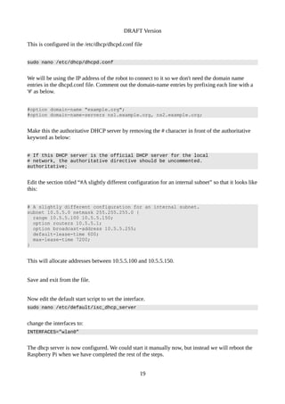 DRAFT Version
This is configured in the /etc/dhcp/dhcpd.conf file
sudo nano /etc/dhcp/dhcpd.conf
We will be using the IP address of the robot to connect to it so we don't need the domain name
entries in the dhcpd.conf file. Comment out the domain-name entries by prefixing each line with a
'#' as below.
#option domain-name "example.org";
#option domain-name-servers ns1.example.org, ns2.example.org;
Make this the authoritative DHCP server by removing the # character in front of the authoritative
keyword as below:
# If this DHCP server is the official DHCP server for the local
# network, the authoritative directive should be uncommented.
authoritative;
Edit the section titled “#A slightly different configuration for an internal subnet” so that it looks like
this:
# A slightly different configuration for an internal subnet.
subnet 10.5.5.0 netmask 255.255.255.0 {
range 10.5.5.100 10.5.5.150;
option routers 10.5.5.1;
option broadcast-address 10.5.5.255;
default-lease-time 600;
max-lease-time 7200;
}
This will allocate addresses between 10.5.5.100 and 10.5.5.150.
Save and exit from the file.
Now edit the default start script to set the interface.
sudo nano /etc/default/isc_dhcp_server
change the interfaces to:
INTERFACES=”wlan0”
The dhcp server is now configured. We could start it manually now, but instead we will reboot the
Raspberry Pi when we have completed the rest of the steps.
19
 