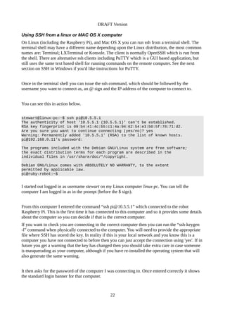 DRAFT Version
Using SSH from a linux or MAC OS X computer
On Linux (including the Raspberry Pi), and Mac OS X you can run ssh from a terminal shell. The
terminal shell may have a different name depending upon the Linux distribution, the most common
names are: Terminal; LXTerminal or Konsole. The client is normally OpenSSH which is run from
the shell. There are alternative ssh clients including PuTTY which is a GUI based application, but
still uses the same text based shell for running commands on the remote computer. See the next
section on SSH in Windows if you'd like instructions for PuTTY.
Once in the terminal shell you can issue the ssh command, which should be followed by the
username you want to connect as, an @ sign and the IP address of the computer to connect to.
You can see this in action below.
stewart@linux-pc:~$ ssh pi@10.5.5.1
The authenticity of host '10.5.5.1 (10.5.5.1)' can't be established.
RSA key fingerprint is 09:b4:41:4c:b5:c1:4a:94:62:54:e3:b0:5f:78:71:d2.
Are you sure you want to continue connecting (yes/no)? yes
Warning: Permanently added '10.5.5.1' (RSA) to the list of known hosts.
pi@192.168.0.11's password:
The programs included with the Debian GNU/Linux system are free software;
the exact distribution terms for each program are described in the
individual files in /usr/share/doc/*/copyright.
Debian GNU/Linux comes with ABSOLUTELY NO WARRANTY, to the extent
permitted by applicable law.
pi@ruby-robot:~$
I started out logged in as username stewart on my Linux computer linux-pc. You can tell the
computer I am logged in as in the prompt (before the $ sign).
From this computer I entered the command “ssh pi@10.5.5.1” which connected to the robot
Raspberry Pi. This is the first time it has connected to this computer and so it provides some details
about the computer so you can decide if that is the correct computer.
If you want to check you are connecting to the correct computer then you can run the “ssh-keygen
-l” command when physically connected to the computer. You will need to provide the appropriate
file where SSH has stored the key. In reality if this is your local network and you know this is a
computer you have not connected to before then you can just accept the connection using 'yes'. If in
future you get a warning that the key has changed then you should take extra care in case someone
is masquerading as your computer, although if you have re-installed the operating system that will
also generate the same warning.
It then asks for the password of the computer I was connecting to. Once entered correctly it shows
the standard login banner for that computer.
22
 