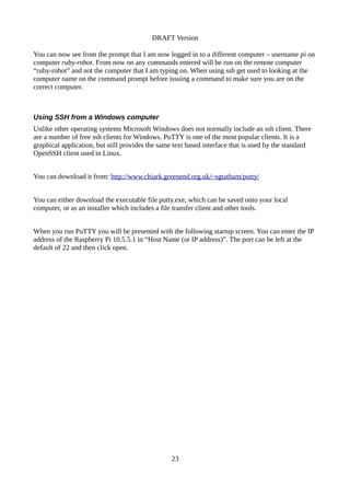 DRAFT Version
You can now see from the prompt that I am now logged in to a different computer – username pi on
computer ruby-robot. From now on any commands entered will be run on the remote computer
“ruby-robot” and not the computer that I am typing on. When using ssh get used to looking at the
computer name on the command prompt before issuing a command to make sure you are on the
correct computer.
Using SSH from a Windows computer
Unlike other operating systems Microsoft Windows does not normally include an ssh client. There
are a number of free ssh clients for Windows. PuTTY is one of the most popular clients. It is a
graphical application, but still provides the same text based interface that is used by the standard
OpenSSH client used in Linux.
You can download it from: http://www.chiark.greenend.org.uk/~sgtatham/putty/
You can either download the executable file putty.exe, which can be saved onto your local
computer, or as an installer which includes a file transfer client and other tools.
When you run PuTTY you will be presented with the following startup screen. You can enter the IP
address of the Raspberry Pi 10.5.5.1 in “Host Name (or IP address)”. The port can be left at the
default of 22 and then click open.
23
 