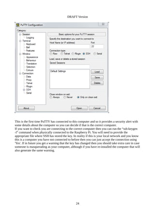 DRAFT Version
This is the first time PuTTY has connected to this computer and so it provides a security alert with
some details about the computer so you can decide if that is the correct computer.
If you want to check you are connecting to the correct computer then you can run the “ssh-keygen
-l” command when physically connected to the Raspberry Pi. You will need to provide the
appropriate file where SSH has stored the key. In reality if this is your local network and you know
this is a computer you have not connected to before then you can just accept the connection using
'Yes'. If in future you get a warning that the key has changed then you should take extra care in case
someone is masquerading as your computer, although if you have re-installed the computer that will
also generate the same warning.
24
 