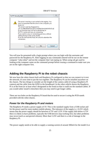 DRAFT Version
You will now be presented with a login prompt where you can login with the username and
password for the Raspberry Pi. After logging on any commands entered will be run on the remote
computer “ruby-robot” and not the computer that I am typing on. When using ssh get used to
looking at the computer name on the command prompt before issuing a command to make sure you
are on the right computer first.
Adding the Raspberry Pi to the robot chassis
We now have the robot chassis built and Raspberry Pi configured so that we can connect to it over
the network; it's now time to put the two together. The Raspberry Pi can be installed anywhere on
the chassis. The key things to consider are the length of the camera cable (if using a Raspberry Pi
camera) and the cable from the GPIO to the breadboard. In the robot vehicle shown the Raspberry
Pi is at the front (or at least what I designated as the front) so that it could use the standard cables. If
you would rather install it elsewhere then you may need to get longer cables.
There are two holes on the Raspberry Pi board that be used to secure it using the PCB stands
provided with the robot chassis.
Power for the Raspberry Pi and motors
The Raspberry Pi needs a power supply of 5V. This is the standard supply from a USB socket and
for the power used for most modern mobile phones. The tolerance of the supply is ± 0.25V which
means that the power supply should be between 4.75V and 5.25V. If the supply falls below 4.75V
then it is likely to have problems, typically the USB devices stop working first, but other problems
may occur (such as unexpected reboots). More than 5.25V and there is a risk of damage to the
Raspberry Pi.
The power supply needs to be able to supply a running current of around 300mA for the model A or
25
 