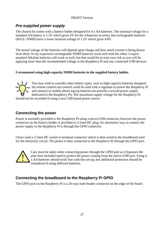 DRAFT Version
Pre-supplied power supply
The chassis kit comes with a battery holder designed for 4 x AA batteries. The nominal voltage for a
standard AA battery is 1.5V which gives 6V for the 4 batteries in series, but rechargeable batteries
(NiCd / NiMH) have a lower nominal voltage of 1.2V which gives 4.8V.
The actual voltage of the batteries will depend upon charge and how much current is being drawn
from them. In my experience rechargeable NiMH batteries work well with the robot. I expect
standard Alkaline batteries will work as well, but that would be at your own risk as you will be
applying more than the recommended voltage to the Raspberry Pi and any connected USB devices.
I recommend using high-capacity NiMH batteries in the supplied battery holder.
You may wish to consider other battery types, such as high capacity batteries designed
for remote control cars (which could be used with a regulator to power the Raspberry Pi
and motors) or mobile phone top-up batteries (to provide a second power supply
dedicated to the Raspberry Pi). The maximum supply voltage for the Raspberry Pi
should not be exceeded if using a non USB based power source.
Connecting the power
Power is normally provided to the Raspberry Pi using a micro-USB connector, however the power
connector on the battery holder is provided as 2.5mm DC plug. An alternative way to connect the
power supply to the Raspberry Pi is through the GPIO connector.
I have used a 2.5mm DC socket to terminal connector which is then wired to the breadboard used
for the electronic circuit. The power is then connected to the Raspberry Pi through the GPIO port.
Care must be taken when connecting power through the GPIO port as it bypasses the
poly-fuse included used to protect the power coming from the micro-USB port. Using 4
x AA batteries should work fine with this set-up, but additional protection should be
considered if using different batteries.
Connecting the breadboard to the Raspberry Pi GPIO
The GPIO port on the Raspberry Pi is a 26-way male header connector on the edge of the board.
27
 