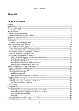 DRAFT Version
Contents
Table of Contents
Contents................................................................................................................................................1
Introduction..........................................................................................................................................3
How to use this guide...........................................................................................................................3
Knowledge required.............................................................................................................................4
Design decisions...................................................................................................................................4
Creating a design specification.............................................................................................................4
Design specification for robot vehicle.............................................................................................5
Deciding on main components.............................................................................................................5
Magician chassis kit.............................................................................................................................7
Raspberry Pi.........................................................................................................................................8
Raspbian Linux operating system....................................................................................................9
Initial configuration of the Raspberry Pi............................................................................................10
Download the NOOBS image........................................................................................................10
Connect the Raspberry Pi for first time install...............................................................................11
A basic introduction to the Linux command line...........................................................................13
Connect the robot to an existing Wi-Fi network............................................................................15
Installing additional software on Linux.........................................................................................16
Create a Wi-Fi hotspot for the Raspberry Pi..................................................................................17
Check the dongle supports Wireless Access Point mode..........................................................17
Configure the static IP address..................................................................................................18
Configure the DHCP server......................................................................................................18
Configure the Wireless Access Point software..........................................................................20
Logging on to the Raspberry Pi using SSH..............................................................................21
Adding the Raspberry Pi to the robot chassis.....................................................................................25
Power for the Raspberry Pi and motors.........................................................................................25
Shared or separate power supplies.................................................................................................26
Pre-supplied power supply.............................................................................................................27
Connecting the power...............................................................................................................27
Connecting the breadboard to the Raspberry Pi GPIO.............................................................27
Electronic circuit................................................................................................................................30
H-Bridge motor controller.............................................................................................................30
H-Bridge using relays / transistors / FETS / ICs...........................................................................32
SN754410 quad half-H driver IC..............................................................................................33
GPIO ports.....................................................................................................................................35
Circuit diagram...................................................................................................................................37
Breadboard design..............................................................................................................................38
Creating a more permanent circuit (stripboard vs PCB)...........................................................40
Printed Circuit Board - RyanTeck PCB kit RTK-000-001........................................................40
With diodes or without diodes..................................................................................................42
Heatsink....................................................................................................................................43
Controlling the speed of the motors with PWM............................................................................43
Writing the software to make it work.................................................................................................44
1
 