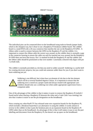 DRAFT Version
The individual pins can be connected direct to the breadboard using male-to-female jumper leads,
which is the cheapest way, but I chose to use a Raspberry Pi breakout cobbler board. The cobbler
board is a small PCB with a 26-way connector that matches the one on the Raspberry Pi GPIO. A
ribbon cable is used to connect between the GPIO on the Raspberry Pi and the cobbler. It is
important to connect the ribbon cable the correct way around, on the cobbler there is normally a gap
in the connector housing to ensure the cable can only be inserted one way around, but the Raspberry
Pi GPIO does not have that luxury. Pin 1 is marked on both the Raspberry Pi and the cobbler and
the ribbon cable should be positioned so that wire number 1 (normally coloured red) aligns with pin
1 at both ends.
The cobbler is normally provided as a kit that you need to solder yourself. Soldering is a useful skill
for creating electronic projects, but you could ask someone solder these for you if you don't want to
learn soldering just yet.
Soldering is not difficult, but it does have an element of risk due to the hot element
which will be at several hundred degrees Celsius. It is important to ensure that the
soldering iron is stored on a proper stand and always treated with appropriate care.
Children should only use a soldering iron when under appropriate supervision from a
competent adult.
One of the advantages of the cobbler is that it makes it easier to remove the Raspberry Pi (which I
found useful when sharing a Raspberry Pi between the robot and a Code Club I was running), but
also that it makes it easier to see the pin designation on the breadboard.
Since creating my robot RasPi.TV has released some new expansion boards for the Raspberry Pi,
which includes a Breakout board that is an alternative to using the cobbler. It works almost in
reverse to the cobbler in that it puts the breakout pins on an expansion board on the Raspberry Pi
GPIO rather than on the breadboard. An advantage of this is that it still makes it easy to see the port
labelling and disconnect from the Raspberry Pi, but doesn't use up space on the breadboard.
28
 