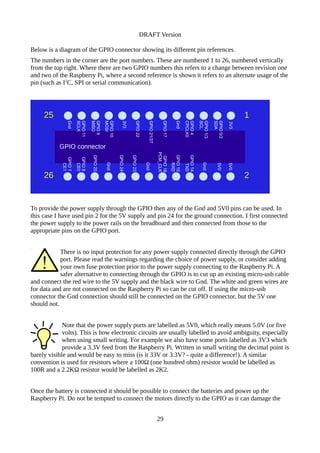 DRAFT Version
Below is a diagram of the GPIO connector showing its different pin references.
The numbers in the corner are the port numbers. These are numbered 1 to 26, numbered vertically
from the top right. Where there are two GPIO numbers this refers to a change between revision one
and two of the Raspberry Pi, where a second reference is shown it refers to an alternate usage of the
pin (such as I2
C, SPI or serial communication).
To provide the power supply through the GPIO then any of the Gnd and 5V0 pins can be used. In
this case I have used pin 2 for the 5V supply and pin 24 for the ground connection. I first connected
the power supply to the power rails on the breadboard and then connected from those to the
appropriate pins on the GPIO port.
There is no input protection for any power supply connected directly through the GPIO
port. Please read the warnings regarding the choice of power supply, or consider adding
your own fuse protection prior to the power supply connecting to the Raspberry Pi. A
safer alternative to connecting through the GPIO is to cut up an existing micro-usb cable
and connect the red wire to the 5V supply and the black wire to Gnd. The white and green wires are
for data and are not connected on the Raspberry Pi so can be cut off. If using the micro-usb
connector the Gnd connection should still be connected on the GPIO connector, but the 5V one
should not.
Note that the power supply ports are labelled as 5V0, which really means 5.0V (or five
volts). This is how electronic circuits are usually labelled to avoid ambiguity, especially
when using small writing. For example we also have some ports labelled as 3V3 which
provide a 3.3V feed from the Raspberry Pi. Written in small writing the decimal point is
barely visible and would be easy to miss (is it 33V or 3.3V? - quite a difference!). A similar
convention is used for resistors where a 100Ω (one hundred ohm) resistor would be labelled as
100R and a 2.2KΩ resistor would be labelled as 2K2.
Once the battery is connected it should be possible to connect the batteries and power up the
Raspberry Pi. Do not be tempted to connect the motors directly to the GPIO as it can damage the
29
GPIO connector
1
3V3
GPIO0/2
SDA
GPIO1/3
SCL
GPIO4
CPCLK0
Gnd
GPIO17
GPIO21/27
GPIO22
3V3
GPIO10
MOSI
GPIO9
MISO
GPIO11
SCLK
Gnd
5V0
5V0
Gnd
GPIO14
TXD
GPIO15
RXD
GPIO18
PCM_CLK
Gnd
GPIO23
GPIO24
Gnd
GPIO25
GPIO8
CE0
GPIO7
CE1
2
25
26
 
