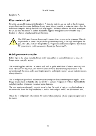 DRAFT Version
Raspberry Pi.
Electronic circuit
Now that we are able to power the Raspberry Pi from the batteries we can look at the electronics
required to drive the motors. As I have already stated it is not possible to power the motors directly
from the GPIO ports. Firstly the GPIO can only supply 3.3V output whereas the motor is designed
for 6V, but also the amount of current that can be supplied through the GPIO would be only a
fraction of what we actually need to run the motor.
The GPIO ports from the Raspberry Pi connect direct to pins on the processor. There is
no protection to protect the processor against faulty wiring or too high a voltage on the
pins. The GPIO ports are designed for 3.3V operation and connecting these directly to a
5V power source could permanently damage the Raspberry Pi.
H-Bridge motor controller
Before I get to the actual circuit (which is pretty simple) here is some of the theory of how a H-
bridge motor controller works.
The motors supplied are basic DC motors with built in gears. These kind of motors have only two
wires which are for the power. The direction of the motor is determined by the direction of the
current through the motor, so by reversing the positive and negative supply we can make the motors
change direction.
The H-bridge configuration is a common way to change the direction of the power supply. The h-
bridge is named as it is shaped a little like a letter H and uses two pairs of switches that need to be
switched together. It is easiest explained using diagrams.
The switch pairs are diagonally opposite to each other. Each pair of switches need to be closed at
the same time. So on the diagrams below S1 and S4 form one pair and S2 and S3 the other pair.
This is the H-bridge in it's off position. All four switches are turned off and no power is provided to
the motor.
30
 