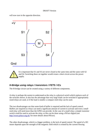 DRAFT Version
will now turn in the opposite direction.
It is important that S1 and S3 are never closed at the same time and the same with S2
and S4. Switching these on together would create a short circuit across the power
supply.
H-Bridge using relays / transistors / FETS / ICs
The H-bridge circuit can be created using a variety of different components.
A relay is perhaps the easiest to understand as the relay is a physical switch which replaces each of
the switches shown. It also has the advantage that very large loads can be switched if appropriately
sized relays are used, or if the load is smaller a compact reed relay can be used.
The two disadvantages are that some kind of buffer is required and the lack of speed control.
Buffers are required as relays can need a significant amount of current to activate and even a small
reed relay will need more than the GPIO can provide. In the case of a small relay a simple transistor
switch could be used to activate the relay, or this can be done using a PiFace digital (see
http://www.piface.org.uk/ for more details about PiFace).
The other disadvantage, which is a bigger problem, is the lack of speed control. The speed of a DC
motor depends upon the strength of the magnetic field which is created by the current flowing
32
M
+V
Gnd
S1 S2
S3 S4
- +
 
