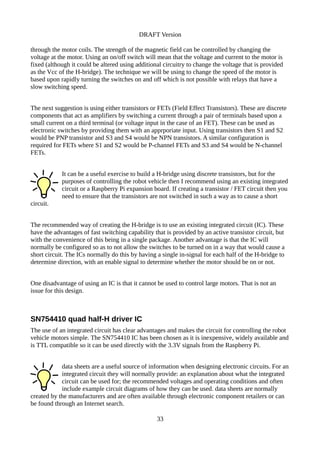 DRAFT Version
through the motor coils. The strength of the magnetic field can be controlled by changing the
voltage at the motor. Using an on/off switch will mean that the voltage and current to the motor is
fixed (although it could be altered using additional circuitry to change the voltage that is provided
as the Vcc of the H-bridge). The technique we will be using to change the speed of the motor is
based upon rapidly turning the switches on and off which is not possible with relays that have a
slow switching speed.
The next suggestion is using either transistors or FETs (Field Effect Transistors). These are discrete
components that act as amplifiers by switching a current through a pair of terminals based upon a
small current on a third terminal (or voltage input in the case of an FET). These can be used as
electronic switches by providing them with an apprporiate input. Using transistors then S1 and S2
would be PNP transistor and S3 and S4 would be NPN transistors. A similar configuration is
required for FETs where S1 and S2 would be P-channel FETs and S3 and S4 would be N-channel
FETs.
It can be a useful exercise to build a H-bridge using discrete transistors, but for the
purposes of controlling the robot vehicle then I recommend using an existing integrated
circuit or a Raspberry Pi expansion board. If creating a transistor / FET circuit then you
need to ensure that the transistors are not switched in such a way as to cause a short
circuit.
The recommended way of creating the H-bridge is to use an existing integrated circuit (IC). These
have the advantages of fast switching capability that is provided by an active transistor circuit, but
with the convenience of this being in a single package. Another advantage is that the IC will
normally be configured so as to not allow the switches to be turned on in a way that would cause a
short circuit. The ICs normally do this by having a single in-signal for each half of the H-bridge to
determine direction, with an enable signal to determine whether the motor should be on or not.
One disadvantage of using an IC is that it cannot be used to control large motors. That is not an
issue for this design.
SN754410 quad half-H driver IC
The use of an integrated circuit has clear advantages and makes the circuit for controlling the robot
vehicle motors simple. The SN754410 IC has been chosen as it is inexpensive, widely available and
is TTL compatible so it can be used directly with the 3.3V signals from the Raspberry Pi.
data sheets are a useful source of information when designing electronic circuits. For an
integrated circuit they will normally provide: an explanation about what the integrated
circuit can be used for; the recommended voltages and operating conditions and often
include example circuit diagrams of how they can be used. data sheets are normally
created by the manufacturers and are often available through electronic component retailers or can
be found through an Internet search.
33
 