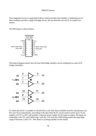 DRAFT Version
This integrated circuit is a quad half-H driver which provides four modules. Combining two of
these modules provides a single H-bridge circuit. We can therefore use one IC to control two
motors.
The PIN layout is shown below:
The logical diagram shows how the four half-bridge modules can be configured as a pair of H-
bridge controllers.
To check that the IC is suitable we should refer to the data sheet available from the manufacturer (in
this case Texas Instruments). According to the data sheet the IC can be used to switch up to 1A for
supplies of 4.5V to 36V, and includes a separate power supply for the input to output. All inputs are
compatible with TTL and CMOS logic with the 3.3V from the GPIO fitting within the input high
range of between 2 and 5.5V. This shows it as being suitable for this install.
34
 