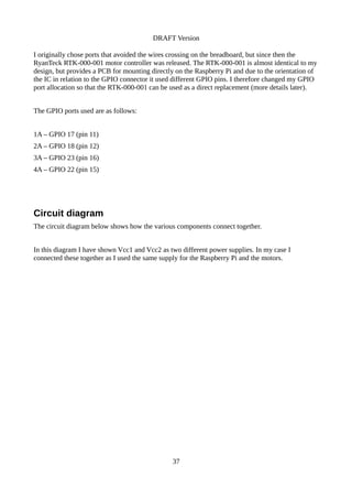 DRAFT Version
I originally chose ports that avoided the wires crossing on the breadboard, but since then the
RyanTeck RTK-000-001 motor controller was released. The RTK-000-001 is almost identical to my
design, but provides a PCB for mounting directly on the Raspberry Pi and due to the orientation of
the IC in relation to the GPIO connector it used different GPIO pins. I therefore changed my GPIO
port allocation so that the RTK-000-001 can be used as a direct replacement (more details later).
The GPIO ports used are as follows:
1A – GPIO 17 (pin 11)
2A – GPIO 18 (pin 12)
3A – GPIO 23 (pin 16)
4A – GPIO 22 (pin 15)
Circuit diagram
The circuit diagram below shows how the various components connect together.
In this diagram I have shown Vcc1 and Vcc2 as two different power supplies. In my case I
connected these together as I used the same supply for the Raspberry Pi and the motors.
37
 