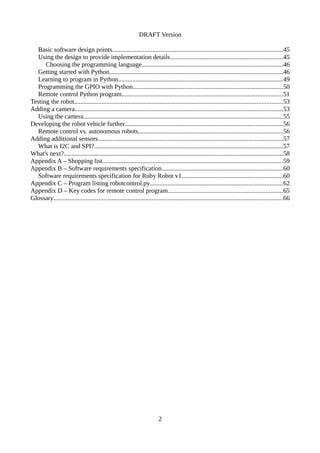 DRAFT Version
Basic software design points..........................................................................................................45
Using the design to provide implementation details......................................................................45
Choosing the programming language.......................................................................................46
Getting started with Python...........................................................................................................46
Learning to program in Python......................................................................................................49
Programming the GPIO with Python.............................................................................................50
Remote control Python program....................................................................................................51
Testing the robot.................................................................................................................................53
Adding a camera.................................................................................................................................53
Using the camera...........................................................................................................................55
Developing the robot vehicle further..................................................................................................56
Remote control vs. autonomous robots..........................................................................................56
Adding additional sensors..................................................................................................................57
What is I2C and SPI?.....................................................................................................................57
What's next?........................................................................................................................................58
Appendix A – Shopping list................................................................................................................59
Appendix B – Software requirements specification...........................................................................60
Software requirements specification for Ruby Robot v1...............................................................60
Appendix C – Program listing robotcontrol.py..................................................................................62
Appendix D – Key codes for remote control program.......................................................................65
Glossary..............................................................................................................................................66
2
 