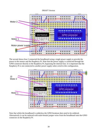 DRAFT Version
Template from www.penguintutor.com
a
b
c
d
e
f
g
h
I
j
k
l
1 2 3 4 5 6 7 8 9 101112 13 141516 1718 19 20 21222324252627282930
1 2 3 4 5 6 7 8 9 101112 13 141516 1718 19 20 21222324252627282930
a
b
c
d
e
f
g
h
I
j
k
l
SN754410
+v
Gnd
Motor 1
Motor 2
Vcc1
4A
4Y
Gnd
Gnd
3Y
3A
3,4en
1,2en
1A
1Y
Gnd
Gnd
2Y
2A
Vcc2
GPIO connector
1
3V3
GPIO0/2
SDA
GPIO1/3
SCL
GPIO4
CPCLK0
Gnd
GPIO17
GPIO21/27
GPIO22
3V3
GPIO10
MOSI
GPIO9
MISO
GPIO11
SCLK
Gnd
5V0
5V0
Gnd
GPIO14
TXD
GPIO15
RXD
GPIO18
PCM_CLK
Gnd
GPIO23
GPIO24
Gnd
GPIO25
GPIO8
CE0
GPIO7
CE1
Motor power supply
The second shows how I connected the breadboard using a single power supply to provide the
power to the motors and the Raspberry Pi. Note that the power supply is connected through the
GPIO connector directly to the Raspberry Pi, bypassing the internal fuse. It is important that the
Raspberry Pi is not connected to another power supply when wired in this configuration.
Note that whilst the breadboard is solderless the GPIO breakout does need to be soldered.
Alternatively it can be replaced with male-female jumper wires from the breadboard onto the GPIO
connector on the Raspberry Pi.
39
Template from www.penguintutor.com
a
b
c
d
e
f
g
h
I
j
k
l
1 2 3 4 5 6 7 8 9 10111213141516 171819 20 21222324252627282930
1 2 3 4 5 6 7 8 9 10111213141516 171819 20 21222324252627282930
a
b
c
d
e
f
g
h
I
j
k
l
SN754410
+5v
Gnd
Motor 1
J2
Motor 2
Vcc1
4A
4Y
Gnd
Gnd
3Y
3A
3,4en
1,2en
1A
1Y
Gnd
Gnd
2Y
2A
Vcc2
GPIO connector
1
3V3
GPIO0/2
SDA
GPIO1/3
SCL
GPIO4
CPCLK0
Gnd
GPIO17
GPIO21/27
GPIO22
3V3
GPIO10
MOSI
GPIO9
MISO
GPIO11
SCLK
Gnd
5V0
5V0
Gnd
GPIO14
TXD
GPIO15
RXD
GPIO18
PCM_CLK
Gnd
GPIO23
GPIO24
Gnd
GPIO25
GPIO8
CE0
GPIO7
CE1
 