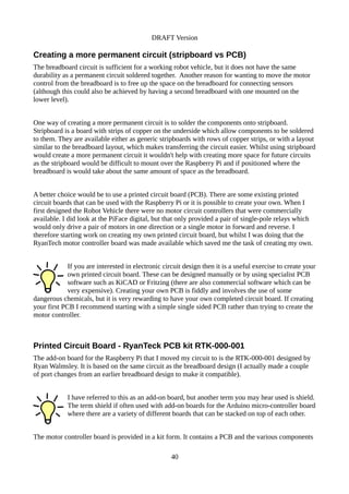 DRAFT Version
Creating a more permanent circuit (stripboard vs PCB)
The breadboard circuit is sufficient for a working robot vehicle, but it does not have the same
durability as a permanent circuit soldered together. Another reason for wanting to move the motor
control from the breadboard is to free up the space on the breadboard for connecting sensors
(although this could also be achieved by having a second breadboard with one mounted on the
lower level).
One way of creating a more permanent circuit is to solder the components onto stripboard.
Stripboard is a board with strips of copper on the underside which allow components to be soldered
to them. They are available either as generic stripboards with rows of copper strips, or with a layout
similar to the breadboard layout, which makes transferring the circuit easier. Whilst using stripboard
would create a more permanent circuit it wouldn't help with creating more space for future circuits
as the stripboard would be difficult to mount over the Raspberry Pi and if positioned where the
breadboard is would take about the same amount of space as the breadboard.
A better choice would be to use a printed circuit board (PCB). There are some existing printed
circuit boards that can be used with the Raspberry Pi or it is possible to create your own. When I
first designed the Robot Vehicle there were no motor circuit controllers that were commercially
available. I did look at the PiFace digital, but that only provided a pair of single-pole relays which
would only drive a pair of motors in one direction or a single motor in forward and reverse. I
therefore starting work on creating my own printed circuit board, but whilst I was doing that the
RyanTech motor controller board was made available which saved me the task of creating my own.
If you are interested in electronic circuit design then it is a useful exercise to create your
own printed circuit board. These can be designed manually or by using specialist PCB
software such as KiCAD or Fritzing (there are also commercial software which can be
very expensive). Creating your own PCB is fiddly and involves the use of some
dangerous chemicals, but it is very rewarding to have your own completed circuit board. If creating
your first PCB I recommend starting with a simple single sided PCB rather than trying to create the
motor controller.
Printed Circuit Board - RyanTeck PCB kit RTK-000-001
The add-on board for the Raspberry Pi that I moved my circuit to is the RTK-000-001 designed by
Ryan Walmsley. It is based on the same circuit as the breadboard design (I actually made a couple
of port changes from an earlier breadboard design to make it compatible).
I have referred to this as an add-on board, but another term you may hear used is shield.
The term shield if often used with add-on boards for the Arduino micro-controller board
where there are a variety of different boards that can be stacked on top of each other.
The motor controller board is provided in a kit form. It contains a PCB and the various components
40
 