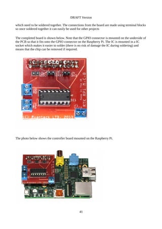 DRAFT Version
which need to be soldered together. The connections from the board are made using terminal blocks
so once soldered together it can easily be used for other projects
The completed board is shown below. Note that the GPIO connector is mounted on the underside of
the PCB so that it fits onto the GPIO connector on the Raspberry Pi. The IC is mounted in a IC
socket which makes it easier to solder (there is no risk of damage the IC during soldering) and
means that the chip can be removed if required.
The photo below shows the controller board mounted on the Raspberry Pi.
41
 