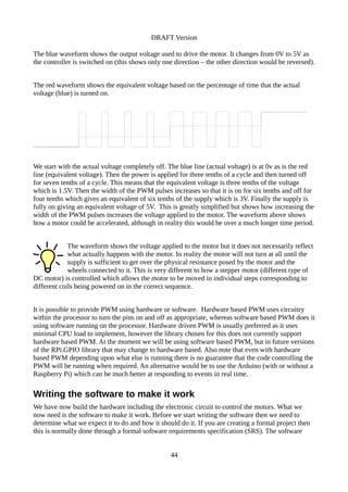 DRAFT Version
The blue waveform shows the output voltage used to drive the motor. It changes from 0V to 5V as
the controller is switched on (this shows only one direction – the other direction would be reversed).
The red waveform shows the equivalent voltage based on the percentage of time that the actual
voltage (blue) is turned on.
We start with the actual voltage completely off. The blue line (actual voltage) is at 0v as is the red
line (equivalent voltage). Then the power is applied for three tenths of a cycle and then turned off
for seven tenths of a cycle. This means that the equivalent voltage is three tenths of the voltage
which is 1.5V. Then the width of the PWM pulses increases so that it is on for six tenths and off for
four tenths which gives an equivalent of six tenths of the supply which is 3V. Finally the supply is
fully on giving an equivalent voltage of 5V. This is greatly simplified but shows how increasing the
width of the PWM pulses increases the voltage applied to the motor. The waveform above shows
how a motor could be accelerated, although in reality this would be over a much longer time period.
The waveform shows the voltage applied to the motor but it does not necessarily reflect
what actually happens with the motor. In reality the motor will not turn at all until the
supply is sufficient to get over the physical resistance posed by the motor and the
wheels connected to it. This is very different to how a stepper motor (different type of
DC motor) is controlled which allows the motor to be moved in individual steps corresponding to
different coils being powered on in the correct sequence.
It is possible to provide PWM using hardware or software. Hardware based PWM uses circuitry
within the processor to turn the pins on and off as appropriate, whereas software based PWM does it
using software running on the processor. Hardware driven PWM is usually preferred as it uses
minimal CPU load to implement, however the library chosen for this does not currently support
hardware based PWM. At the moment we will be using software based PWM, but in future versions
of the RPi.GPIO library that may change to hardware based. Also note that even with hardware
based PWM depending upon what else is running there is no guarantee that the code controlling the
PWM will be running when required. An alternative would be to use the Arduino (with or without a
Raspberry Pi) which can be much better at responding to events in real time.
Writing the software to make it work
We have now build the hardware including the electronic circuit to control the motors. What we
now need is the software to make it work. Before we start writing the software then we need to
determine what we expect it to do and how it should do it. If you are creating a formal project then
this is normally done through a formal software requirements specification (SRS). The software
44
 