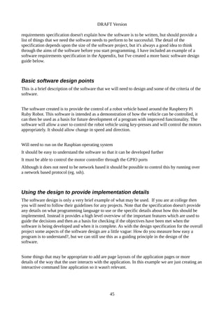 DRAFT Version
requirements specification doesn't explain how the software is to be written, but should provide a
list of things that we need the software needs to perform to be successful. The detail of the
specification depends upon the size of the software project, but it's always a good idea to think
through the aims of the software before you start programming. I have included an example of a
software requirements specification in the Appendix, but I've created a more basic software design
guide below.
Basic software design points
This is a brief description of the software that we will need to design and some of the criteria of the
software.
The software created is to provide the control of a robot vehicle based around the Raspberry Pi
Ruby Robot. This software is intended as a demonstration of how the vehicle can be controlled, it
can then be used as a basis for future development of a program with improved functionality. The
software will allow a user to control the robot vehicle using key-presses and will control the motors
appropriately. It should allow change in speed and direction.
Will need to run on the Raspbian operating system
It should be easy to understand the software so that it can be developed further
It must be able to control the motor controller through the GPIO ports
Although it does not need to be network based it should be possible to control this by running over
a network based protocol (eg. ssh).
Using the design to provide implementation details
The software design is only a very brief example of what may be used. If you are at college then
you will need to follow their guidelines for any projects. Note that the specification doesn't provide
any details on what programming language to use or the specific details about how this should be
implemented. Instead it provides a high level overview of the important features which are used to
guide the decisions and then as a basis for checking if the objectives have been met when the
software is being developed and when it is complete. As with the design specification for the overall
project some aspects of the software design are a little vague: How do you measure how easy a
program is to understand?, but we can still use this as a guiding principle in the design of the
software.
Some things that may be appropriate to add are page layouts of the application pages or more
details of the way that the user interacts with the application. In this example we are just creating an
interactive command line application so it wasn't relevant.
45
 