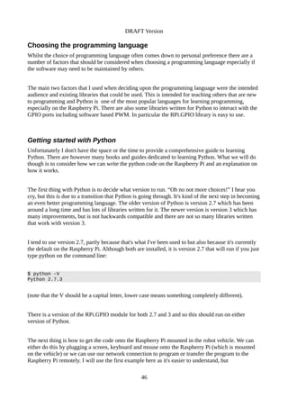 DRAFT Version
Choosing the programming language
Whilst the choice of programming language often comes down to personal preference there are a
number of factors that should be considered when choosing a programming language especially if
the software may need to be maintained by others.
The main two factors that I used when deciding upon the programming language were the intended
audience and existing libraries that could be used. This is intended for teaching others that are new
to programming and Python is one of the most popular languages for learning programming,
especially on the Raspberry Pi. There are also some libraries written for Python to interact with the
GPIO ports including software based PWM. In particular the RPi.GPIO library is easy to use.
Getting started with Python
Unfortunately I don't have the space or the time to provide a comprehensive guide to learning
Python. There are however many books and guides dedicated to learning Python. What we will do
though is to consider how we can write the python code on the Raspberry Pi and an explanation on
how it works.
The first thing with Python is to decide what version to run. “Oh no not more choices!” I hear you
cry, but this is due to a transition that Python is going through. It's kind of the next step in becoming
an even better programming language. The older version of Python is version 2.7 which has been
around a long time and has lots of libraries written for it. The newer version is version 3 which has
many improvements, but is not backwards compatible and there are not so many libraries written
that work with version 3.
I tend to use version 2.7, partly because that's what I've been used to but also because it's currently
the default on the Raspberry Pi. Although both are installed, it is version 2.7 that will run if you just
type python on the command line:
$ python -V
Python 2.7.3
(note that the V should be a capital letter, lower case means something completely different).
There is a version of the RPi.GPIO module for both 2.7 and 3 and so this should run on either
version of Python.
The next thing is how to get the code onto the Raspberry Pi mounted in the robot vehicle. We can
either do this by plugging a screen, keyboard and mouse onto the Raspberry Pi (which is mounted
on the vehicle) or we can use our network connection to program or transfer the program to the
Raspberry Pi remotely. I will use the first example here as it's easier to understand, but
46
 