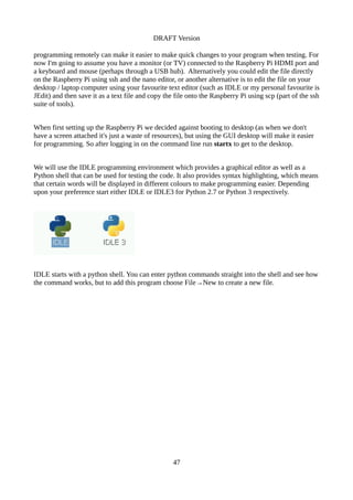 DRAFT Version
programming remotely can make it easier to make quick changes to your program when testing. For
now I'm going to assume you have a monitor (or TV) connected to the Raspberry Pi HDMI port and
a keyboard and mouse (perhaps through a USB hub). Alternatively you could edit the file directly
on the Raspberry Pi using ssh and the nano editor, or another alternative is to edit the file on your
desktop / laptop computer using your favourite text editor (such as IDLE or my personal favourite is
JEdit) and then save it as a text file and copy the file onto the Raspberry Pi using scp (part of the ssh
suite of tools).
When first setting up the Raspberry Pi we decided against booting to desktop (as when we don't
have a screen attached it's just a waste of resources), but using the GUI desktop will make it easier
for programming. So after logging in on the command line run startx to get to the desktop.
We will use the IDLE programming environment which provides a graphical editor as well as a
Python shell that can be used for testing the code. It also provides syntax highlighting, which means
that certain words will be displayed in different colours to make programming easier. Depending
upon your preference start either IDLE or IDLE3 for Python 2.7 or Python 3 respectively.
IDLE starts with a python shell. You can enter python commands straight into the shell and see how
the command works, but to add this program choose File→New to create a new file.
47
 