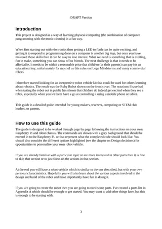 DRAFT Version
Introduction
This project is designed as a way of learning physical computing (the combination of computer
programming with electronic circuits) in a fun way.
When first starting out with electronics then getting a LED to flash can be quite exciting, and
getting it to respond to programming done on a computer is another big leap, but once you have
mastered those skills then it can be easy to lose interest. What we need is something that is exciting,
fun to make, something you can show off to friends. The next challenge is that it needs to be
affordable. It needs to be within a reasonable price that children (or their parents) can pay for an
educational toy; unfortunately for most of us this rules out Lego Mindstorms and many commercial
robots.
I therefore started looking for an inexpensive robot vehicle kit that could be used for others learning
about robotics. The result was the Ruby Robot shown on the front cover. The reactions I have had
when taking the robot out in public has shown that children do indeed get excited when they see a
robot, especially when you let them have a go at controlling it using a mobile phone or tablet.
This guide is a detailed guide intended for young makers, teachers, computing or STEM club
leaders, or parents.
How to use this guide
The guide is designed to be worked through page by page following the instructions on your own
Raspberry Pi and robot chassis. The commands are shown with a grey background that should be
entered in to the Raspberry Pi, or that represent what the completed code should look like. You
should also consider the different options highlighted (see the chapter on Design decisions) for
opportunities to personalise your own robot vehicle.
If you are already familiar with a particular topic or are more interested in other parts then it is fine
to skip that section or to just focus on the actions in that section.
At the end you will have a robot vehicle which is similar to the one described, but with your own
personal characteristics. Hopefully you will also learn about the various aspects involved in the
design and build of the robot and most importantly have fun in doing it.
If you are going to create the robot then you are going to need some parts. I've created a parts list in
Appendix A which should be enough to get started. You may want to add other things later, but this
is enough to be starting with.
3
 