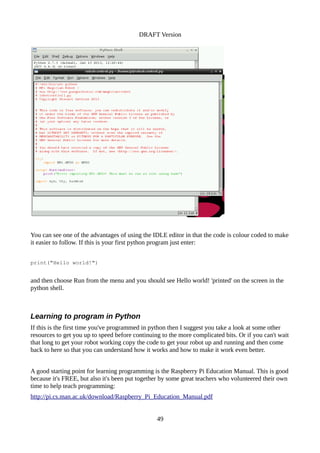 DRAFT Version
You can see one of the advantages of using the IDLE editor in that the code is colour coded to make
it easier to follow. If this is your first python program just enter:
print("Hello world!")
and then choose Run from the menu and you should see Hello world! 'printed' on the screen in the
python shell.
Learning to program in Python
If this is the first time you've programmed in python then I suggest you take a look at some other
resources to get you up to speed before continuing to the more complicated bits. Or if you can't wait
that long to get your robot working copy the code to get your robot up and running and then come
back to here so that you can understand how it works and how to make it work even better.
A good starting point for learning programming is the Raspberry Pi Education Manual. This is good
because it's FREE, but also it's been put together by some great teachers who volunteered their own
time to help teach programming:
http://pi.cs.man.ac.uk/download/Raspberry_Pi_Education_Manual.pdf
49
 