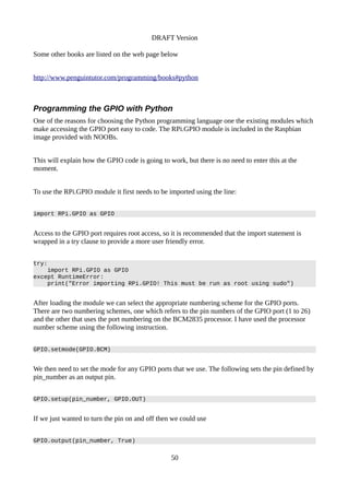 DRAFT Version
Some other books are listed on the web page below
http://www.penguintutor.com/programming/books#python
Programming the GPIO with Python
One of the reasons for choosing the Python programming language one the existing modules which
make accessing the GPIO port easy to code. The RPi.GPIO module is included in the Raspbian
image provided with NOOBs.
This will explain how the GPIO code is going to work, but there is no need to enter this at the
moment.
To use the RPi.GPIO module it first needs to be imported using the line:
import RPi.GPIO as GPIO
Access to the GPIO port requires root access, so it is recommended that the import statement is
wrapped in a try clause to provide a more user friendly error.
try:
import RPi.GPIO as GPIO
except RuntimeError:
print("Error importing RPi.GPIO! This must be run as root using sudo")
After loading the module we can select the appropriate numbering scheme for the GPIO ports.
There are two numbering schemes, one which refers to the pin numbers of the GPIO port (1 to 26)
and the other that uses the port numbering on the BCM2835 processor. I have used the processor
number scheme using the following instruction.
GPIO.setmode(GPIO.BCM)
We then need to set the mode for any GPIO ports that we use. The following sets the pin defined by
pin_number as an output pin.
GPIO.setup(pin_number, GPIO.OUT)
If we just wanted to turn the pin on and off then we could use
GPIO.output(pin_number, True)
50
 
