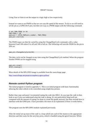 DRAFT Version
Using True or False to set the output to a logic high or low respectively.
Instead we want to use PWM so that we can vary the speed of the motors. To do so we still need to
set the pin as a GPIO.OUT port, but then set it up as a PWM output with the following command.
# set PWM_FREQ in Hz
PWM_FREQ = 50
pwm_pin = GPIO.PWM(pin_number, PWM_FREQ)
pwm_pin.start(0)
The PWM ouput can then be varied by using the ChangeDutyCycle command, with a value
between 0 and 100 where 0 is off and 100 is full on. The following will turn the PWM for the pin to
50% on.
pwm_pin.ChangeDutyCycle(50)
The duty cycle can be changed at any time using the ChangeDutyCycle method. When the program
finishes PWM can be stopped using
pwm_pin.stop()
GPIO.cleanup()
More details of the RPi.GPIO image is available from the sourceforge page:
http://sourceforge.net/projects/raspberry-gpio-python/
Remote control Python program
The initial program is listed in appendix C. This is an initial program with basic functionality
allowing the robot vehicle to be controlled using simple key presses.
Rather than copy and paste I recommend typing the code into IDLE. As you type the code in then
look to see if you can understand what the code is doing. It's not particularly long (well not
compared with the amount of typing I've done to create this guide anyway), but does include how to
interface with the GPIO port. I have provided a bit more of an explanation of how it works below.
The program uses the RPi.GPIO module explained previously.
After the initial set-up most of the code is a loop which sets each of the motors to the appropriate
direction and then waits for the next key press, which is handled using the getch function. Whilst
51
 
