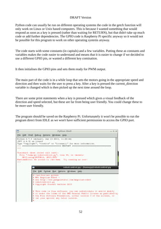 DRAFT Version
Python code can usually be run on different operating systems the code in the getch function will
only work on Linux or Unix based computers. This is because I wanted something that would
respond as soon as a key is pressed (rather than waiting for RETURN), but that didn't take up much
code or add further dependencies. The GPIO code is Raspberry Pi specific anyway so it would not
be possible for this program to work on other operating systems anyway.
The code starts with some constants (in capitals) and a few variables. Putting these as constants and
variables makes the code easier to understand and means that it is easier to change if we decided to
use a different GPIO pin, or wanted a different key comination.
It then initialises the GPIO pins and sets them ready for PWM output.
The main part of the code is in a while loop that sets the motors going in the appropriate speed and
direction and then waits for the user to press a key. After a key is pressed the current_direction
variable is changed which is then picked up the next time around the loop.
There are some print statements when a key is pressed which gives a visual feedback of the
direction and speed selected, but these are far from being user friendly. You could change these to
be more user friendly.
The program should be saved on the Raspberry Pi. Unfortunately it won't be possible to run the
program direct from IDLE as we won't have sufficient permissions to access the GPIO port.
52
 