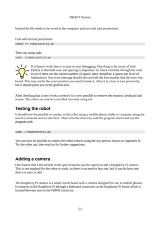 DRAFT Version
Instead the file needs to be saved to the computer and run with root permissions.
First add execute permission
chmod +x robotcontrol.py
Then run using sudo
sudo ./robotcontrol.py
If it doesn't work then it is time to start debugging. One thing to be aware of with
Python is that both case and spacing is important. So check carefully through the code
to see if there are the correct number of spaces (they should be 4 spaces per level of
indentation). Any error message should also provide the line number that the error was
found. This may not be the exact position you need to look at, often it is a line or two previously,
but it should point you in the general area.
After checking that it now works correctly it is now possible to remove the monitor, keyboard and
mouse. The robot can now be controlled remotely using ssh.
Testing the robot
It should now be possible to connect to the robot using a mobile phone, tablet or computer using the
wireless network and an ssh client. Then cd to the directory with the program stored and run the
program with
sudo ./robotcontrol.py
You can now be possible to control the robot vehicle using the key presses shown in Appendix D.
Try the robot out, then read on for further suggestions.
Adding a camera
One feature that I did include in the specifications was the option to add a Raspberry Pi camera.
This is not required for the robot to work, so there is no need to buy one, buf it you do have one
then it is easy to add.
The Raspberry Pi camera is a small circuit board with a camera designed for use in mobile phones.
It connects to the Raspberry Pi through a dedicated connector on the Raspberry Pi board which is
located between next to the HDMI connector.
53
 