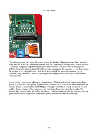 DRAFT Version
The main advantage over using this connector and the Raspberry Pi camera rather than a standard
USB webcam is that the camera can interface with the Graphics Processing Unit (GPU) on the chip.
This means that processing of the video can be done with less workload on the main processor
(CPU). One disadvantage is that the lead between the camera and the connector is very short. It may
be possible to get a slightly longer cable, but it won't provide the same distances that can be
achieved using a webcam. Careful positioning of the Raspberry Pi and the camera should help to
overcome this.
I mounted the camera using a Pimoroni camera mount. This is a fairly simple mount made of two
pieces of plastic that clip together. A good feature of this mount is that it made it easy to remove the
camera if access was needed to the HDMI port (during the initial build phase), however it became
evident that the position of the camera was too close to the floor to be particularly useful. The
camera does come in useful for finding lost bits of Lego from under the sofa, but a higher mounting
position or different angle would be better for getting an overview of the surroundings.
54
 